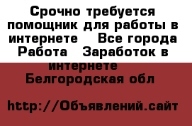 Срочно требуется помощник для работы в интернете. - Все города Работа » Заработок в интернете   . Белгородская обл.